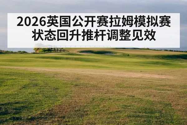 2026英国公开赛拉姆模拟赛状态回升推杆调整见效