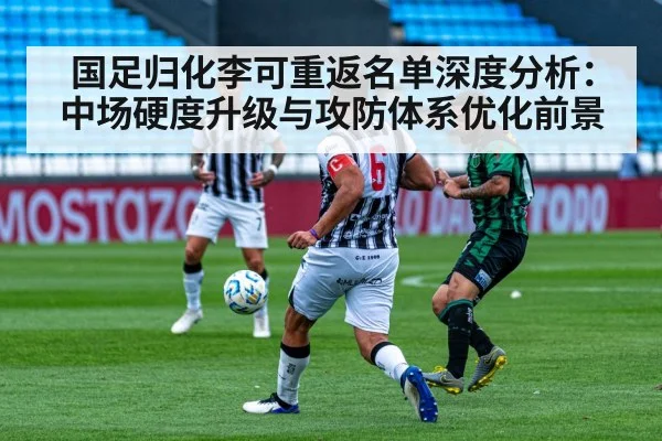 国足归化李可重返名单深度分析:中场硬度升级与攻防体系优化前景